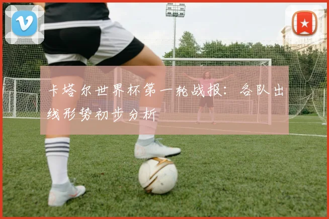 卡塔尔世界杯第一轮战报：各队出线形势初步分析