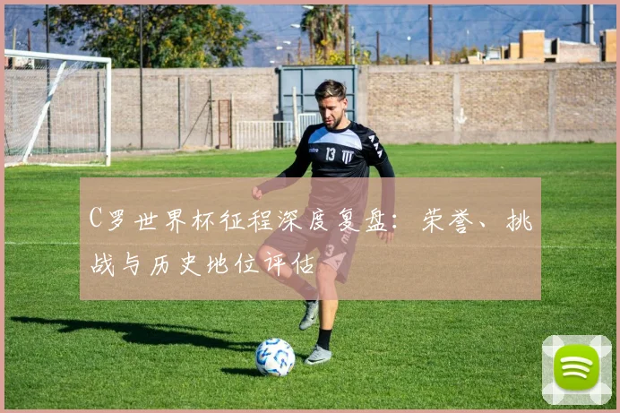 C罗世界杯征程深度复盘：荣誉、挑战与历史地位评估
