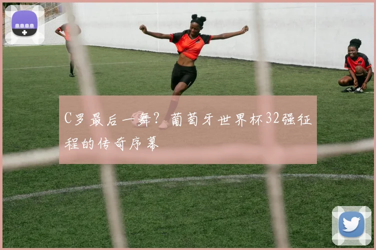 C罗最后一舞？葡萄牙世界杯32强征程的传奇序幕